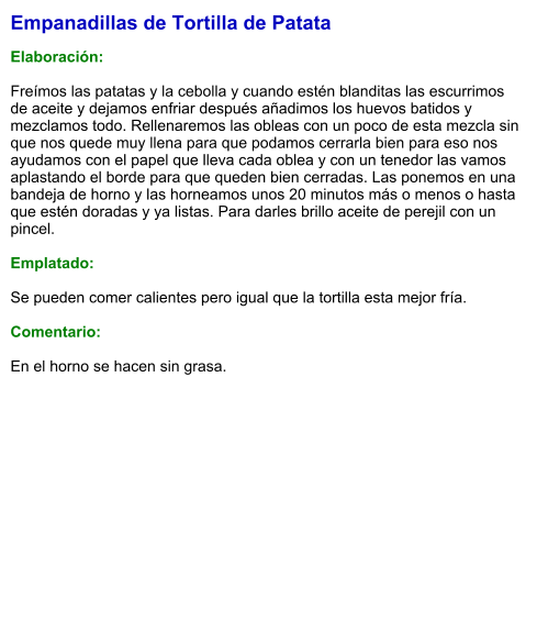 Empanadillas de Tortilla de Patata  Elaboración:  Freímos las patatas y la cebolla y cuando estén blanditas las escurrimos de aceite y dejamos enfriar después añadimos los huevos batidos y mezclamos todo. Rellenaremos las obleas con un poco de esta mezcla sin que nos quede muy llena para que podamos cerrarla bien para eso nos ayudamos con el papel que lleva cada oblea y con un tenedor las vamos aplastando el borde para que queden bien cerradas. Las ponemos en una bandeja de horno y las horneamos unos 20 minutos más o menos o hasta que estén doradas y ya listas. Para darles brillo aceite de perejil con un pincel.   Emplatado:  Se pueden comer calientes pero igual que la tortilla esta mejor fría.  Comentario:  En el horno se hacen sin grasa.