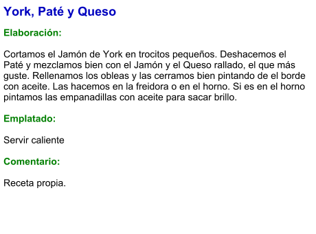 York, Paté y Queso  Elaboración:  Cortamos el Jamón de York en trocitos pequeños. Deshacemos el Paté y mezclamos bien con el Jamón y el Queso rallado, el que más guste. Rellenamos los obleas y las cerramos bien pintando de el borde con aceite. Las hacemos en la freidora o en el horno. Si es en el horno pintamos las empanadillas con aceite para sacar brillo.  Emplatado:  Servir caliente  Comentario:  Receta propia.