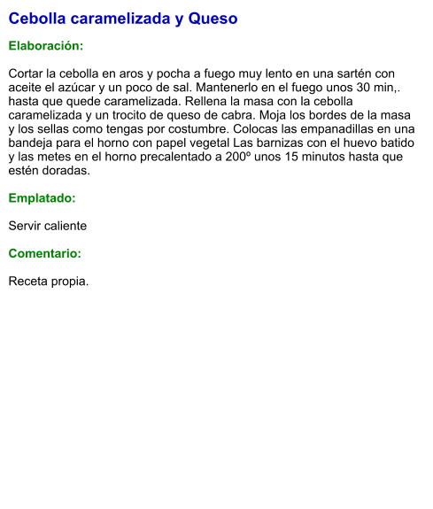 Cebolla caramelizada y Queso  Elaboración:  Cortar la cebolla en aros y pocha a fuego muy lento en una sartén con aceite el azúcar y un poco de sal. Mantenerlo en el fuego unos 30 min,. hasta que quede caramelizada. Rellena la masa con la cebolla caramelizada y un trocito de queso de cabra. Moja los bordes de la masa y los sellas como tengas por costumbre. Colocas las empanadillas en una bandeja para el horno con papel vegetal Las barnizas con el huevo batido y las metes en el horno precalentado a 200º unos 15 minutos hasta que estén doradas.  Emplatado:  Servir caliente  Comentario:  Receta propia.
