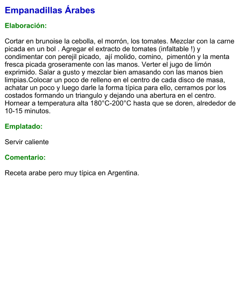 Empanadillas Árabes  Elaboración:  Cortar en brunoise la cebolla, el morrón, los tomates. Mezclar con la carne picada en un bol . Agregar el extracto de tomates (infaltable !) y condimentar con perejil picado,  ají molido, comino,  pimentón y la menta fresca picada groseramente con las manos. Verter el jugo de limón exprimido. Salar a gusto y mezclar bien amasando con las manos bien limpias.Colocar un poco de relleno en el centro de cada disco de masa, achatar un poco y luego darle la forma típica para ello, cerramos por los costados formando un triangulo y dejando una abertura en el centro. Hornear a temperatura alta 180°C-200°C hasta que se doren, alrededor de 10-15 minutos.   Emplatado:  Servir caliente  Comentario:  Receta arabe pero muy típica en Argentina.