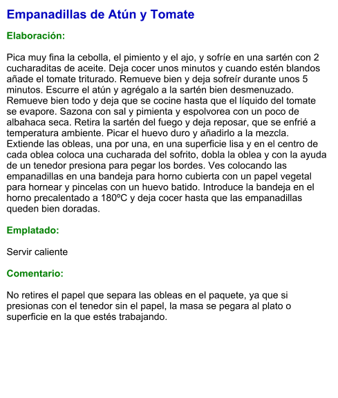 Empanadillas de Atún y Tomate  Elaboración:  Pica muy fina la cebolla, el pimiento y el ajo, y sofríe en una sartén con 2 cucharaditas de aceite. Deja cocer unos minutos y cuando estén blandos añade el tomate triturado. Remueve bien y deja sofreír durante unos 5 minutos. Escurre el atún y agrégalo a la sartén bien desmenuzado. Remueve bien todo y deja que se cocine hasta que el líquido del tomate se evapore. Sazona con sal y pimienta y espolvorea con un poco de albahaca seca. Retira la sartén del fuego y deja reposar, que se enfrié a temperatura ambiente. Picar el huevo duro y añadirlo a la mezcla. Extiende las obleas, una por una, en una superficie lisa y en el centro de cada oblea coloca una cucharada del sofrito, dobla la oblea y con la ayuda de un tenedor presiona para pegar los bordes. Ves colocando las empanadillas en una bandeja para horno cubierta con un papel vegetal para hornear y pincelas con un huevo batido. Introduce la bandeja en el horno precalentado a 180ºC y deja cocer hasta que las empanadillas queden bien doradas.  Emplatado:  Servir caliente  Comentario:  No retires el papel que separa las obleas en el paquete, ya que si presionas con el tenedor sin el papel, la masa se pegara al plato o superficie en la que estés trabajando.