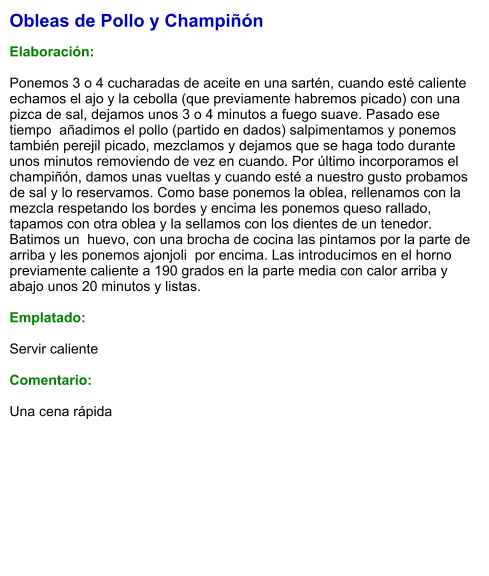 Obleas de Pollo y Champiñón  Elaboración:  Ponemos 3 o 4 cucharadas de aceite en una sartén, cuando esté caliente echamos el ajo y la cebolla (que previamente habremos picado) con una pizca de sal, dejamos unos 3 o 4 minutos a fuego suave. Pasado ese tiempo  añadimos el pollo (partido en dados) salpimentamos y ponemos también perejil picado, mezclamos y dejamos que se haga todo durante unos minutos removiendo de vez en cuando. Por último incorporamos el champiñón, damos unas vueltas y cuando esté a nuestro gusto probamos de sal y lo reservamos. Como base ponemos la oblea, rellenamos con la mezcla respetando los bordes y encima les ponemos queso rallado, tapamos con otra oblea y la sellamos con los dientes de un tenedor. Batimos un  huevo, con una brocha de cocina las pintamos por la parte de arriba y les ponemos ajonjoli  por encima. Las introducimos en el horno previamente caliente a 190 grados en la parte media con calor arriba y abajo unos 20 minutos y listas.   Emplatado:  Servir caliente  Comentario:  Una cena rápida