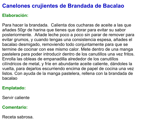 Canelones crujientes de Brandada de Bacalao  Elaboración:  Para hacer la brandada.  Calienta dos cucharas de aceite a las que añades 50gr de harina que tienes que dorar para evitar su sabor posteriormente.  Añade leche poco a poco sin parar de remover para evitar grumos, y cuando tengas una consistencia espesa, añades el bacalao desmigado, removiendo todo conjuntamente para que se termine de cocinar con ese mismo calor. Mete dentro de una manga pastelera para poder introducir dentro de los canutillos una vez fritos. Enrolla las obleas de empanadilla alrededor de los canutillos cilíndricos de metal, y fríe en abundante aceite caliente, dándoles la vuelta, para dejarlos escurriendo encima de papel de cocina una vez listos. Con ayuda de la manga pastelera, rellena con la brandada de bacalao   Emplatado:  Servir caliente  Comentario:  Receta sabrosa.