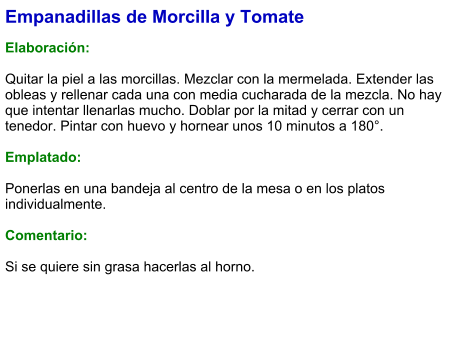 Empanadillas de Morcilla y Tomate  Elaboración:  Quitar la piel a las morcillas. Mezclar con la mermelada. Extender las obleas y rellenar cada una con media cucharada de la mezcla. No hay que intentar llenarlas mucho. Doblar por la mitad y cerrar con un tenedor. Pintar con huevo y hornear unos 10 minutos a 180°.  Emplatado:  Ponerlas en una bandeja al centro de la mesa o en los platos individualmente.  Comentario:  Si se quiere sin grasa hacerlas al horno.