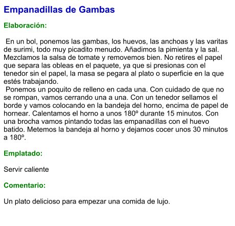 Empanadillas de Gambas  Elaboración:   En un bol, ponemos las gambas, los huevos, las anchoas y las varitas de surimi, todo muy picadito menudo. Añadimos la pimienta y la sal. Mezclamos la salsa de tomate y removemos bien. No retires el papel que separa las obleas en el paquete, ya que si presionas con el tenedor sin el papel, la masa se pegara al plato o superficie en la que estés trabajando.  Ponemos un poquito de relleno en cada una. Con cuidado de que no se rompan, vamos cerrando una a una. Con un tenedor sellamos el borde y vamos colocando en la bandeja del horno, encima de papel de hornear. Calentamos el horno a unos 180º durante 15 minutos. Con una brocha vamos pintando todas las empanadillas con el huevo batido. Metemos la bandeja al horno y dejamos cocer unos 30 minutos a 180º.   Emplatado:  Servir caliente  Comentario:  Un plato delicioso para empezar una comida de lujo.