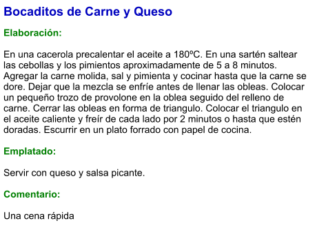 Bocaditos de Carne y Queso  Elaboración:  En una cacerola precalentar el aceite a 180ºC. En una sartén saltear las cebollas y los pimientos aproximadamente de 5 a 8 minutos. Agregar la carne molida, sal y pimienta y cocinar hasta que la carne se dore. Dejar que la mezcla se enfríe antes de llenar las obleas. Colocar un pequeño trozo de provolone en la oblea seguido del relleno de carne. Cerrar las obleas en forma de triangulo. Colocar el triangulo en el aceite caliente y freír de cada lado por 2 minutos o hasta que estén doradas. Escurrir en un plato forrado con papel de cocina.   Emplatado:  Servir con queso y salsa picante.   Comentario:  Una cena rápida