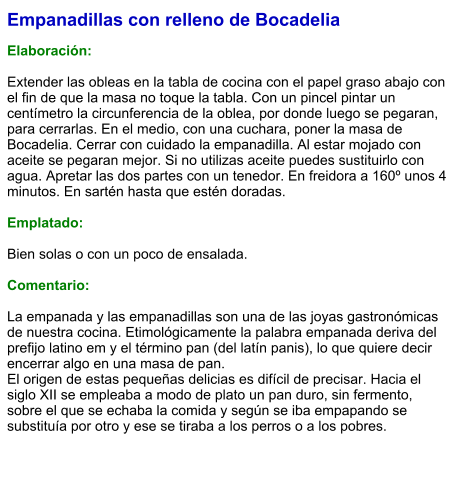 Empanadillas con relleno de Bocadelia  Elaboración:  Extender las obleas en la tabla de cocina con el papel graso abajo con el fin de que la masa no toque la tabla. Con un pincel pintar un centímetro la circunferencia de la oblea, por donde luego se pegaran, para cerrarlas. En el medio, con una cuchara, poner la masa de Bocadelia. Cerrar con cuidado la empanadilla. Al estar mojado con aceite se pegaran mejor. Si no utilizas aceite puedes sustituirlo con agua. Apretar las dos partes con un tenedor. En freidora a 160º unos 4 minutos. En sartén hasta que estén doradas.   Emplatado:  Bien solas o con un poco de ensalada.  Comentario:  La empanada y las empanadillas son una de las joyas gastronómicas de nuestra cocina. Etimológicamente la palabra empanada deriva del prefijo latino em y el término pan (del latín panis), lo que quiere decir encerrar algo en una masa de pan.  El origen de estas pequeñas delicias es difícil de precisar. Hacia el siglo XII se empleaba a modo de plato un pan duro, sin fermento, sobre el que se echaba la comida y según se iba empapando se substituía por otro y ese se tiraba a los perros o a los pobres.