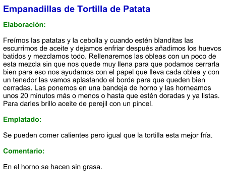 Empanadillas de Tortilla de Patata  Elaboración:  Freímos las patatas y la cebolla y cuando estén blanditas las escurrimos de aceite y dejamos enfriar después añadimos los huevos batidos y mezclamos todo. Rellenaremos las obleas con un poco de esta mezcla sin que nos quede muy llena para que podamos cerrarla bien para eso nos ayudamos con el papel que lleva cada oblea y con un tenedor las vamos aplastando el borde para que queden bien cerradas. Las ponemos en una bandeja de horno y las horneamos unos 20 minutos más o menos o hasta que estén doradas y ya listas. Para darles brillo aceite de perejil con un pincel.   Emplatado:  Se pueden comer calientes pero igual que la tortilla esta mejor fría.  Comentario:  En el horno se hacen sin grasa.