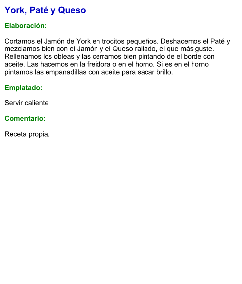 York, Paté y Queso  Elaboración:  Cortamos el Jamón de York en trocitos pequeños. Deshacemos el Paté y mezclamos bien con el Jamón y el Queso rallado, el que más guste. Rellenamos los obleas y las cerramos bien pintando de el borde con aceite. Las hacemos en la freidora o en el horno. Si es en el horno pintamos las empanadillas con aceite para sacar brillo.  Emplatado:  Servir caliente  Comentario:  Receta propia.