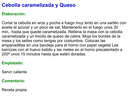 Cebolla caramelizada y Queso  Elaboración:  Cortar la cebolla en aros y pocha a fuego muy lento en una sartén con aceite el azúcar y un poco de sal. Mantenerlo en el fuego unos 30 min,. hasta que quede caramelizada. Rellena la masa con la cebolla caramelizada y un trocito de queso de cabra. Moja los bordes de la masa y los sellas como tengas por costumbre. Colocas las empanadillas en una bandeja para el horno con papel vegetal Las barnizas con el huevo batido y las metes en el horno precalentado a 200º unos 15 minutos hasta que estén doradas.  Emplatado:  Servir caliente  Comentario:  Receta propia.