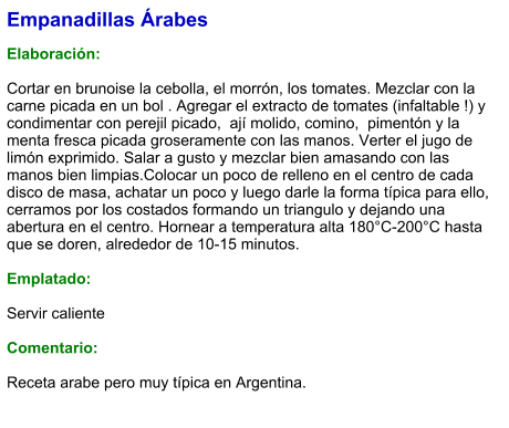Empanadillas Árabes  Elaboración:  Cortar en brunoise la cebolla, el morrón, los tomates. Mezclar con la carne picada en un bol . Agregar el extracto de tomates (infaltable !) y condimentar con perejil picado,  ají molido, comino,  pimentón y la menta fresca picada groseramente con las manos. Verter el jugo de limón exprimido. Salar a gusto y mezclar bien amasando con las manos bien limpias.Colocar un poco de relleno en el centro de cada disco de masa, achatar un poco y luego darle la forma típica para ello, cerramos por los costados formando un triangulo y dejando una abertura en el centro. Hornear a temperatura alta 180°C-200°C hasta que se doren, alrededor de 10-15 minutos.   Emplatado:  Servir caliente  Comentario:  Receta arabe pero muy típica en Argentina.