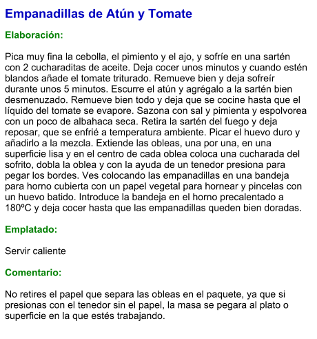 Empanadillas de Atún y Tomate  Elaboración:  Pica muy fina la cebolla, el pimiento y el ajo, y sofríe en una sartén con 2 cucharaditas de aceite. Deja cocer unos minutos y cuando estén blandos añade el tomate triturado. Remueve bien y deja sofreír durante unos 5 minutos. Escurre el atún y agrégalo a la sartén bien desmenuzado. Remueve bien todo y deja que se cocine hasta que el líquido del tomate se evapore. Sazona con sal y pimienta y espolvorea con un poco de albahaca seca. Retira la sartén del fuego y deja reposar, que se enfrié a temperatura ambiente. Picar el huevo duro y añadirlo a la mezcla. Extiende las obleas, una por una, en una superficie lisa y en el centro de cada oblea coloca una cucharada del sofrito, dobla la oblea y con la ayuda de un tenedor presiona para pegar los bordes. Ves colocando las empanadillas en una bandeja para horno cubierta con un papel vegetal para hornear y pincelas con un huevo batido. Introduce la bandeja en el horno precalentado a 180ºC y deja cocer hasta que las empanadillas queden bien doradas.  Emplatado:  Servir caliente  Comentario:  No retires el papel que separa las obleas en el paquete, ya que si presionas con el tenedor sin el papel, la masa se pegara al plato o superficie en la que estés trabajando.