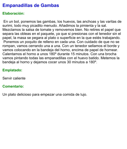 Empanadillas de Gambas  Elaboración:   En un bol, ponemos las gambas, los huevos, las anchoas y las varitas de surimi, todo muy picadito menudo. Añadimos la pimienta y la sal. Mezclamos la salsa de tomate y removemos bien. No retires el papel que separa las obleas en el paquete, ya que si presionas con el tenedor sin el papel, la masa se pegara al plato o superficie en la que estés trabajando.  Ponemos un poquito de relleno en cada una. Con cuidado de que no se rompan, vamos cerrando una a una. Con un tenedor sellamos el borde y vamos colocando en la bandeja del horno, encima de papel de hornear. Calentamos el horno a unos 180º durante 15 minutos. Con una brocha vamos pintando todas las empanadillas con el huevo batido. Metemos la bandeja al horno y dejamos cocer unos 30 minutos a 180º.   Emplatado:  Servir caliente  Comentario:  Un plato delicioso para empezar una comida de lujo.