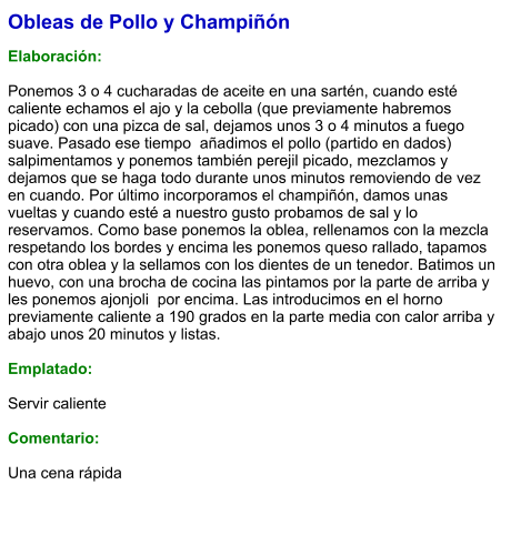 Obleas de Pollo y Champiñón  Elaboración:  Ponemos 3 o 4 cucharadas de aceite en una sartén, cuando esté caliente echamos el ajo y la cebolla (que previamente habremos picado) con una pizca de sal, dejamos unos 3 o 4 minutos a fuego suave. Pasado ese tiempo  añadimos el pollo (partido en dados) salpimentamos y ponemos también perejil picado, mezclamos y dejamos que se haga todo durante unos minutos removiendo de vez en cuando. Por último incorporamos el champiñón, damos unas vueltas y cuando esté a nuestro gusto probamos de sal y lo reservamos. Como base ponemos la oblea, rellenamos con la mezcla respetando los bordes y encima les ponemos queso rallado, tapamos con otra oblea y la sellamos con los dientes de un tenedor. Batimos un  huevo, con una brocha de cocina las pintamos por la parte de arriba y les ponemos ajonjoli  por encima. Las introducimos en el horno previamente caliente a 190 grados en la parte media con calor arriba y abajo unos 20 minutos y listas.   Emplatado:  Servir caliente  Comentario:  Una cena rápida