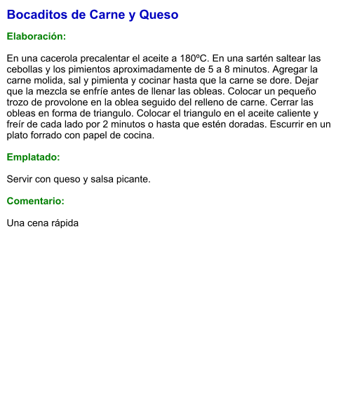 Bocaditos de Carne y Queso  Elaboración:  En una cacerola precalentar el aceite a 180ºC. En una sartén saltear las cebollas y los pimientos aproximadamente de 5 a 8 minutos. Agregar la carne molida, sal y pimienta y cocinar hasta que la carne se dore. Dejar que la mezcla se enfríe antes de llenar las obleas. Colocar un pequeño trozo de provolone en la oblea seguido del relleno de carne. Cerrar las obleas en forma de triangulo. Colocar el triangulo en el aceite caliente y freír de cada lado por 2 minutos o hasta que estén doradas. Escurrir en un plato forrado con papel de cocina.   Emplatado:  Servir con queso y salsa picante.   Comentario:  Una cena rápida