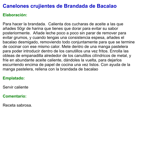 Canelones crujientes de Brandada de Bacalao  Elaboración:  Para hacer la brandada.  Calienta dos cucharas de aceite a las que añades 50gr de harina que tienes que dorar para evitar su sabor posteriormente.  Añade leche poco a poco sin parar de remover para evitar grumos, y cuando tengas una consistencia espesa, añades el bacalao desmigado, removiendo todo conjuntamente para que se termine de cocinar con ese mismo calor. Mete dentro de una manga pastelera para poder introducir dentro de los canutillos una vez fritos. Enrolla las obleas de empanadilla alrededor de los canutillos cilíndricos de metal, y fríe en abundante aceite caliente, dándoles la vuelta, para dejarlos escurriendo encima de papel de cocina una vez listos. Con ayuda de la manga pastelera, rellena con la brandada de bacalao   Emplatado:  Servir caliente  Comentario:  Receta sabrosa.