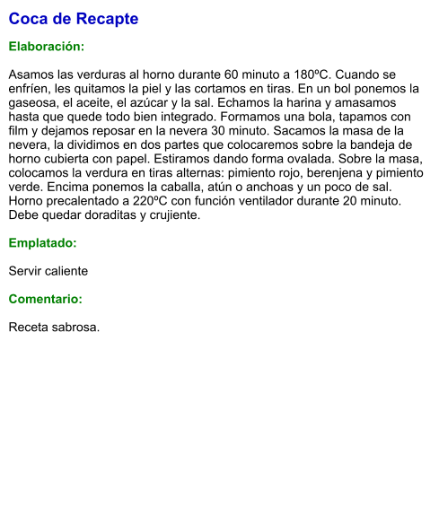 Coca de Recapte  Elaboración:  Asamos las verduras al horno durante 60 minuto a 180ºC. Cuando se enfríen, les quitamos la piel y las cortamos en tiras. En un bol ponemos la gaseosa, el aceite, el azúcar y la sal. Echamos la harina y amasamos hasta que quede todo bien integrado. Formamos una bola, tapamos con film y dejamos reposar en la nevera 30 minuto. Sacamos la masa de la nevera, la dividimos en dos partes que colocaremos sobre la bandeja de horno cubierta con papel. Estiramos dando forma ovalada. Sobre la masa, colocamos la verdura en tiras alternas: pimiento rojo, berenjena y pimiento verde. Encima ponemos la caballa, atún o anchoas y un poco de sal. Horno precalentado a 220ºC con función ventilador durante 20 minuto. Debe quedar doraditas y crujiente.   Emplatado:  Servir caliente  Comentario:  Receta sabrosa.