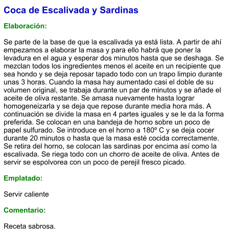 Coca de Escalivada y Sardinas  Elaboración:  Se parte de la base de que la escalivada ya está lista. A partir de ahí empezamos a elaborar la masa y para ello habrá que poner la levadura en el agua y esperar dos minutos hasta que se deshaga. Se mezclan todos los ingredientes menos el aceite en un recipiente que sea hondo y se deja reposar tapado todo con un trapo limpio durante unas 3 horas. Cuando la masa hay aumentado casi el doble de su volumen original, se trabaja durante un par de minutos y se añade el aceite de oliva restante. Se amasa nuevamente hasta lograr homogeneizarla y se deja que repose durante media hora más. A continuación se divide la masa en 4 partes iguales y se le da la forma preferida. Se colocan en una bandeja de horno sobre un poco de papel sulfurado. Se introduce en el horno a 180º C y se deja cocer durante 20 minutos o hasta que la masa esté cocida correctamente. Se retira del horno, se colocan las sardinas por encima así como la escalivada. Se riega todo con un chorro de aceite de oliva. Antes de servir se espolvorea con un poco de perejil fresco picado.   Emplatado:  Servir caliente  Comentario:  Receta sabrosa.