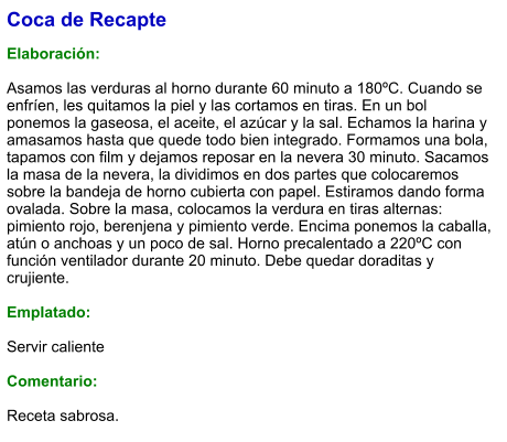 Coca de Recapte  Elaboración:  Asamos las verduras al horno durante 60 minuto a 180ºC. Cuando se enfríen, les quitamos la piel y las cortamos en tiras. En un bol ponemos la gaseosa, el aceite, el azúcar y la sal. Echamos la harina y amasamos hasta que quede todo bien integrado. Formamos una bola, tapamos con film y dejamos reposar en la nevera 30 minuto. Sacamos la masa de la nevera, la dividimos en dos partes que colocaremos sobre la bandeja de horno cubierta con papel. Estiramos dando forma ovalada. Sobre la masa, colocamos la verdura en tiras alternas: pimiento rojo, berenjena y pimiento verde. Encima ponemos la caballa, atún o anchoas y un poco de sal. Horno precalentado a 220ºC con función ventilador durante 20 minuto. Debe quedar doraditas y crujiente.   Emplatado:  Servir caliente  Comentario:  Receta sabrosa.