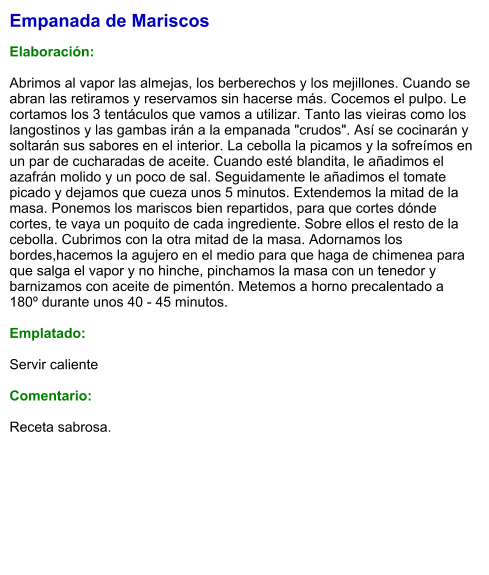 Empanada de Mariscos  Elaboración:  Abrimos al vapor las almejas, los berberechos y los mejillones. Cuando se abran las retiramos y reservamos sin hacerse más. Cocemos el pulpo. Le cortamos los 3 tentáculos que vamos a utilizar. Tanto las vieiras como los langostinos y las gambas irán a la empanada "crudos". Así se cocinarán y soltarán sus sabores en el interior. La cebolla la picamos y la sofreímos en un par de cucharadas de aceite. Cuando esté blandita, le añadimos el azafrán molido y un poco de sal. Seguidamente le añadimos el tomate picado y dejamos que cueza unos 5 minutos. Extendemos la mitad de la masa. Ponemos los mariscos bien repartidos, para que cortes dónde cortes, te vaya un poquito de cada ingrediente. Sobre ellos el resto de la cebolla. Cubrimos con la otra mitad de la masa. Adornamos los bordes,hacemos la agujero en el medio para que haga de chimenea para que salga el vapor y no hinche, pinchamos la masa con un tenedor y barnizamos con aceite de pimentón. Metemos a horno precalentado a 180º durante unos 40 - 45 minutos.   Emplatado:  Servir caliente  Comentario:  Receta sabrosa.
