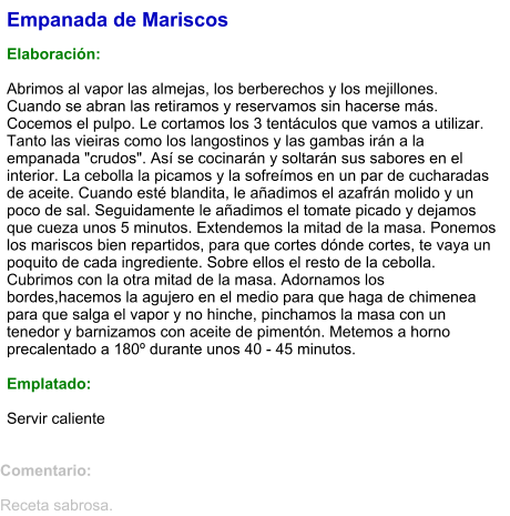 Empanada de Mariscos  Elaboración:  Abrimos al vapor las almejas, los berberechos y los mejillones. Cuando se abran las retiramos y reservamos sin hacerse más. Cocemos el pulpo. Le cortamos los 3 tentáculos que vamos a utilizar. Tanto las vieiras como los langostinos y las gambas irán a la empanada "crudos". Así se cocinarán y soltarán sus sabores en el interior. La cebolla la picamos y la sofreímos en un par de cucharadas de aceite. Cuando esté blandita, le añadimos el azafrán molido y un poco de sal. Seguidamente le añadimos el tomate picado y dejamos que cueza unos 5 minutos. Extendemos la mitad de la masa. Ponemos los mariscos bien repartidos, para que cortes dónde cortes, te vaya un poquito de cada ingrediente. Sobre ellos el resto de la cebolla. Cubrimos con la otra mitad de la masa. Adornamos los bordes,hacemos la agujero en el medio para que haga de chimenea para que salga el vapor y no hinche, pinchamos la masa con un tenedor y barnizamos con aceite de pimentón. Metemos a horno precalentado a 180º durante unos 40 - 45 minutos.   Emplatado:  Servir caliente  Comentario:  Receta sabrosa.