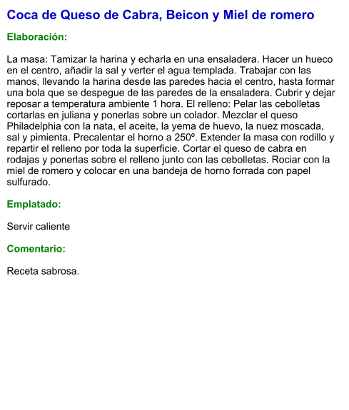 Coca de Queso de Cabra, Beicon y Miel de romero  Elaboración:  La masa: Tamizar la harina y echarla en una ensaladera. Hacer un hueco en el centro, añadir la sal y verter el agua templada. Trabajar con las manos, llevando la harina desde las paredes hacia el centro, hasta formar una bola que se despegue de las paredes de la ensaladera. Cubrir y dejar reposar a temperatura ambiente 1 hora. El relleno: Pelar las cebolletas cortarlas en juliana y ponerlas sobre un colador. Mezclar el queso Philadelphia con la nata, el aceite, la yema de huevo, la nuez moscada, sal y pimienta. Precalentar el horno a 250º. Extender la masa con rodillo y repartir el relleno por toda la superficie. Cortar el queso de cabra en rodajas y ponerlas sobre el relleno junto con las cebolletas. Rociar con la miel de romero y colocar en una bandeja de horno forrada con papel sulfurado.   Emplatado:  Servir caliente  Comentario:  Receta sabrosa.