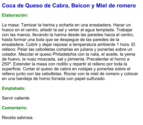 Coca de Queso de Cabra, Beicon y Miel de romero  Elaboración:  La masa: Tamizar la harina y echarla en una ensaladera. Hacer un hueco en el centro, añadir la sal y verter el agua templada. Trabajar con las manos, llevando la harina desde las paredes hacia el centro, hasta formar una bola que se despegue de las paredes de la ensaladera. Cubrir y dejar reposar a temperatura ambiente 1 hora. El relleno: Pelar las cebolletas cortarlas en juliana y ponerlas sobre un colador. Mezclar el queso Philadelphia con la nata, el aceite, la yema de huevo, la nuez moscada, sal y pimienta. Precalentar el horno a 250º. Extender la masa con rodillo y repartir el relleno por toda la superficie. Cortar el queso de cabra en rodajas y ponerlas sobre el relleno junto con las cebolletas. Rociar con la miel de romero y colocar en una bandeja de horno forrada con papel sulfurado.   Emplatado:  Servir caliente  Comentario:  Receta sabrosa.