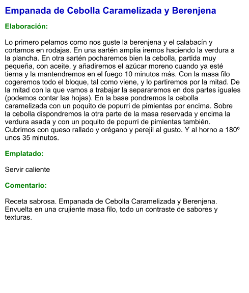 Empanada de Cebolla Caramelizada y Berenjena  Elaboración:  Lo primero pelamos como nos guste la berenjena y el calabacín y cortamos en rodajas. En una sartén amplia iremos haciendo la verdura a la plancha. En otra sartén pocharemos bien la cebolla, partida muy pequeña, con aceite, y añadiremos el azúcar moreno cuando ya esté tierna y la mantendremos en el fuego 10 minutos más. Con la masa filo cogeremos todo el bloque, tal como viene, y lo partiremos por la mitad. De la mitad con la que vamos a trabajar la separaremos en dos partes iguales (podemos contar las hojas). En la base pondremos la cebolla caramelizada con un poquito de popurri de pimientas por encima. Sobre  la cebolla dispondremos la otra parte de la masa reservada y encima la verdura asada y con un poquito de popurri de pimientas también. Cubrimos con queso rallado y orégano y perejil al gusto. Y al horno a 180º unos 35 minutos.   Emplatado:  Servir caliente  Comentario:  Receta sabrosa. Empanada de Cebolla Caramelizada y Berenjena. Envuelta en una crujiente masa filo, todo un contraste de sabores y texturas.