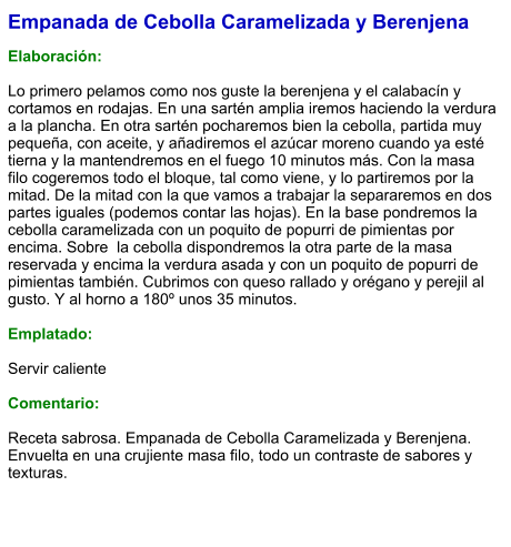 Empanada de Cebolla Caramelizada y Berenjena  Elaboración:  Lo primero pelamos como nos guste la berenjena y el calabacín y cortamos en rodajas. En una sartén amplia iremos haciendo la verdura a la plancha. En otra sartén pocharemos bien la cebolla, partida muy pequeña, con aceite, y añadiremos el azúcar moreno cuando ya esté tierna y la mantendremos en el fuego 10 minutos más. Con la masa filo cogeremos todo el bloque, tal como viene, y lo partiremos por la mitad. De la mitad con la que vamos a trabajar la separaremos en dos partes iguales (podemos contar las hojas). En la base pondremos la cebolla caramelizada con un poquito de popurri de pimientas por encima. Sobre  la cebolla dispondremos la otra parte de la masa reservada y encima la verdura asada y con un poquito de popurri de pimientas también. Cubrimos con queso rallado y orégano y perejil al gusto. Y al horno a 180º unos 35 minutos.   Emplatado:  Servir caliente  Comentario:  Receta sabrosa. Empanada de Cebolla Caramelizada y Berenjena. Envuelta en una crujiente masa filo, todo un contraste de sabores y texturas.