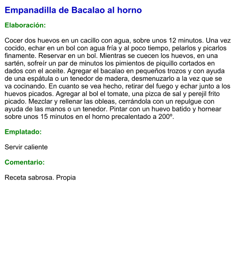Empanadilla de Bacalao al horno  Elaboración:  Cocer dos huevos en un cacillo con agua, sobre unos 12 minutos. Una vez cocido, echar en un bol con agua fría y al poco tiempo, pelarlos y picarlos finamente. Reservar en un bol. Mientras se cuecen los huevos, en una sartén, sofreír un par de minutos los pimientos de piquillo cortados en dados con el aceite. Agregar el bacalao en pequeños trozos y con ayuda de una espátula o un tenedor de madera, desmenuzarlo a la vez que se va cocinando. En cuanto se vea hecho, retirar del fuego y echar junto a los huevos picados. Agregar al bol el tomate, una pizca de sal y perejil frito picado. Mezclar y rellenar las obleas, cerrándola con un repulgue con ayuda de las manos o un tenedor. Pintar con un huevo batido y hornear sobre unos 15 minutos en el horno precalentado a 200º.   Emplatado:  Servir caliente  Comentario:  Receta sabrosa. Propia