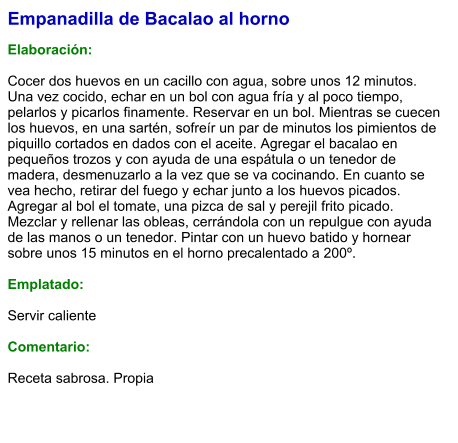 Empanadilla de Bacalao al horno  Elaboración:  Cocer dos huevos en un cacillo con agua, sobre unos 12 minutos. Una vez cocido, echar en un bol con agua fría y al poco tiempo, pelarlos y picarlos finamente. Reservar en un bol. Mientras se cuecen los huevos, en una sartén, sofreír un par de minutos los pimientos de piquillo cortados en dados con el aceite. Agregar el bacalao en pequeños trozos y con ayuda de una espátula o un tenedor de madera, desmenuzarlo a la vez que se va cocinando. En cuanto se vea hecho, retirar del fuego y echar junto a los huevos picados. Agregar al bol el tomate, una pizca de sal y perejil frito picado. Mezclar y rellenar las obleas, cerrándola con un repulgue con ayuda de las manos o un tenedor. Pintar con un huevo batido y hornear sobre unos 15 minutos en el horno precalentado a 200º.   Emplatado:  Servir caliente  Comentario:  Receta sabrosa. Propia