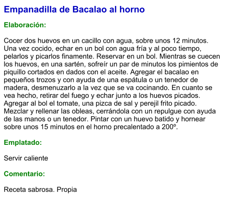 Empanadilla de Bacalao al horno  Elaboración:  Cocer dos huevos en un cacillo con agua, sobre unos 12 minutos. Una vez cocido, echar en un bol con agua fría y al poco tiempo, pelarlos y picarlos finamente. Reservar en un bol. Mientras se cuecen los huevos, en una sartén, sofreír un par de minutos los pimientos de piquillo cortados en dados con el aceite. Agregar el bacalao en pequeños trozos y con ayuda de una espátula o un tenedor de madera, desmenuzarlo a la vez que se va cocinando. En cuanto se vea hecho, retirar del fuego y echar junto a los huevos picados. Agregar al bol el tomate, una pizca de sal y perejil frito picado. Mezclar y rellenar las obleas, cerrándola con un repulgue con ayuda de las manos o un tenedor. Pintar con un huevo batido y hornear sobre unos 15 minutos en el horno precalentado a 200º.   Emplatado:  Servir caliente  Comentario:  Receta sabrosa. Propia