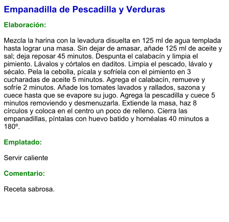 Empanadilla de Pescadilla y Verduras  Elaboración:  Mezcla la harina con la levadura disuelta en 125 ml de agua templada hasta lograr una masa. Sin dejar de amasar, añade 125 ml de aceite y sal; deja reposar 45 minutos. Despunta el calabacín y limpia el pimiento. Lávalos y córtalos en daditos. Limpia el pescado, lávalo y sécalo. Pela la cebolla, pícala y sofríela con el pimiento en 3 cucharadas de aceite 5 minutos. Agrega el calabacín, remueve y sofríe 2 minutos. Añade los tomates lavados y rallados, sazona y cuece hasta que se evapore su jugo. Agrega la pescadilla y cuece 5 minutos removiendo y desmenuzarla. Extiende la masa, haz 8 círculos y coloca en el centro un poco de relleno. Cierra las empanadillas, píntalas con huevo batido y hornéalas 40 minutos a 180º.   Emplatado:  Servir caliente  Comentario:  Receta sabrosa.