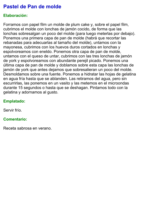 Pastel de Pan de molde   Elaboración:  Forramos con papel film un molde de plum cake y, sobre el papel film, cubrimos el molde con lonchas de jamón cocido, de forma que las lonchas sobresalgan un poco del molde (para luego meterlas por debajo). Ponemos una primera capa de pan de molde (habrá que recortar las rebanadas para adecuarlas al tamaño del molde), untamos con la mayonesa, cubrimos con los huevos duros cortados en lonchas y espolvoreamos con eneldo. Ponemos otra capa de pan de molde, untamos con el queso de untar, cubrimos con las tres lonchas de jamón de york y espolvoreamos con abundante perejil picado. Ponemos una última capa de pan de molde y doblamos sobre esta capa las lonchas de jamón de york que antes dejamos que sobresalieran un poco del molde. Desmoldamos sobre una fuente. Ponemos a hidratar las hojas de gelatina en agua fría hasta que se ablanden. Las retiramos del agua, pero sin escurrirlas, las ponemos en un vasito y las metemos en el microondas durante 15 segundos o hasta que se deshagan. Pintamos todo con la gelatina y adornamos al gusto.   Emplatado:  Servir frío.  Comentario:  Receta sabrosa en verano.
