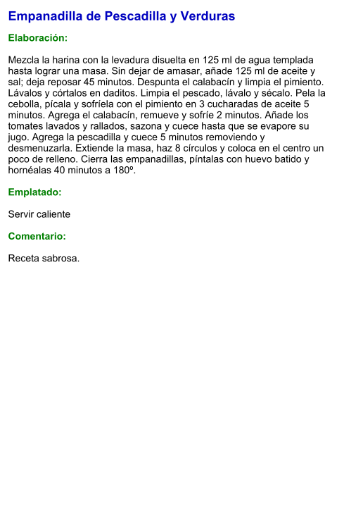 Empanadilla de Pescadilla y Verduras  Elaboración:  Mezcla la harina con la levadura disuelta en 125 ml de agua templada hasta lograr una masa. Sin dejar de amasar, añade 125 ml de aceite y sal; deja reposar 45 minutos. Despunta el calabacín y limpia el pimiento. Lávalos y córtalos en daditos. Limpia el pescado, lávalo y sécalo. Pela la cebolla, pícala y sofríela con el pimiento en 3 cucharadas de aceite 5 minutos. Agrega el calabacín, remueve y sofríe 2 minutos. Añade los tomates lavados y rallados, sazona y cuece hasta que se evapore su jugo. Agrega la pescadilla y cuece 5 minutos removiendo y desmenuzarla. Extiende la masa, haz 8 círculos y coloca en el centro un poco de relleno. Cierra las empanadillas, píntalas con huevo batido y hornéalas 40 minutos a 180º.   Emplatado:  Servir caliente  Comentario:  Receta sabrosa.