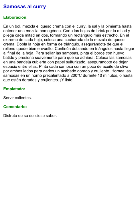 Samosas al curry  Elaboración:  En un bol, mezcla el queso crema con el curry, la sal y la pimienta hasta obtener una mezcla homogénea. Corta las hojas de brick por la mitad y pliega cada mitad en dos, formando un rectángulo más estrecho. En el extremo de cada hoja, coloca una cucharada de la mezcla de queso crema. Dobla la hoja en forma de triángulo, asegurándote de que el relleno quede bien envuelto. Continúa doblando en triángulos hasta llegar al final de la hoja. Para sellar las samosas, pinta el borde con huevo batido y presiona suavemente para que se adhiera. Coloca las samosas en una bandeja cubierta con papel sulfurizado, asegurándote de dejar espacio entre ellas. Pinta cada samosa con un poco de aceite de oliva por ambos lados para darles un acabado dorado y crujiente. Hornea las samosas en un horno precalentado a 200°C durante 10 minutos, o hasta que estén doradas y crujientes. ¡Y listo!    Emplatado:  Servir calientes.  Comentario:  Disfruta de su delicioso sabor.