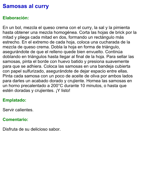 Samosas al curry  Elaboración:  En un bol, mezcla el queso crema con el curry, la sal y la pimienta hasta obtener una mezcla homogénea. Corta las hojas de brick por la mitad y pliega cada mitad en dos, formando un rectángulo más estrecho. En el extremo de cada hoja, coloca una cucharada de la mezcla de queso crema. Dobla la hoja en forma de triángulo, asegurándote de que el relleno quede bien envuelto. Continúa doblando en triángulos hasta llegar al final de la hoja. Para sellar las samosas, pinta el borde con huevo batido y presiona suavemente para que se adhiera. Coloca las samosas en una bandeja cubierta con papel sulfurizado, asegurándote de dejar espacio entre ellas. Pinta cada samosa con un poco de aceite de oliva por ambos lados para darles un acabado dorado y crujiente. Hornea las samosas en un horno precalentado a 200°C durante 10 minutos, o hasta que estén doradas y crujientes. ¡Y listo!    Emplatado:  Servir calientes.  Comentario:  Disfruta de su delicioso sabor.