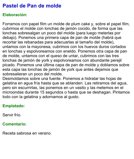 Pastel de Pan de molde   Elaboración:  Forramos con papel film un molde de plum cake y, sobre el papel film, cubrimos el molde con lonchas de jamón cocido, de forma que las lonchas sobresalgan un poco del molde (para luego meterlas por debajo). Ponemos una primera capa de pan de molde (habrá que recortar las rebanadas para adecuarlas al tamaño del molde), untamos con la mayonesa, cubrimos con los huevos duros cortados en lonchas y espolvoreamos con eneldo. Ponemos otra capa de pan de molde, untamos con el queso de untar, cubrimos con las tres lonchas de jamón de york y espolvoreamos con abundante perejil picado. Ponemos una última capa de pan de molde y doblamos sobre esta capa las lonchas de jamón de york que antes dejamos que sobresalieran un poco del molde. Desmoldamos sobre una fuente. Ponemos a hidratar las hojas de gelatina en agua fría hasta que se ablanden. Las retiramos del agua, pero sin escurrirlas, las ponemos en un vasito y las metemos en el microondas durante 15 segundos o hasta que se deshagan. Pintamos todo con la gelatina y adornamos al gusto.   Emplatado:  Servir frío.  Comentario:  Receta sabrosa en verano.