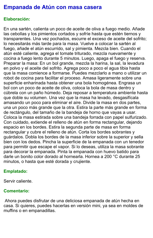 Empanada de Atún con masa casera  Elaboración:  En una sartén, calienta un poco de aceite de oliva a fuego medio. Añade las cebollas y los pimientos cortados y sofríe hasta que estén tiernos y transparentes. Una vez pochados, escurre el exceso de aceite del sofrito; lo necesitarás más tarde para la masa. Vuelve a colocar la sartén al fuego, añade el atún escurrido, sal y pimienta. Mezcla bien. Cuando el atún esté caliente, agrega el tomate triturado, mezcla nuevamente y cocina a fuego lento durante 5 minutos. Luego, apaga el fuego y reserva. Preparar la masa: En un bol grande, mezcla la harina, la sal, la levadura en polvo y el aceite del sofrito. Agrega poco a poco el agua tibia hasta que la masa comience a formarse. Puedes mezclarlo a mano o utilizar un robot de cocina para facilitar el proceso. Amasa ligeramente sobre una superficie enharinada hasta obtener una bola homogénea. Engrasa un bol con un poco de aceite de oliva, coloca la bola de masa dentro y cúbrela con un paño húmedo. Deja reposar a temperatura ambiente hasta que doble su volumen. Una vez que la masa ha levado, desgasifícala amasando un poco para eliminar el aire. Divide la masa en dos partes, una un poco más grande que la otra. Estira la parte más grande en forma de rectángulo, del tamaño de la bandeja de horno que vayas a usar. Coloca la masa estirada sobre una bandeja forrada con papel sulfurizado. Con cuidado, extiende el relleno de atún en forma rectangular, dejando espacio en los bordes. Estira la segunda parte de masa en forma rectangular y cubre el relleno de atún. Corta los bordes sobrantes y guárdalos. Dobla los bordes de la masa inferior sobre la superior y sella bien con los dedos. Pincha la superficie de la empanada con un tenedor para permitir que escape el vapor. Si lo deseas, utiliza la masa sobrante para decorar la empanada. Pinta la empanada con huevo batido para darle un bonito color dorado al hornearla. Hornea a 200 °C durante 25 minutos, o hasta que esté dorada y crujiente.    Emplatado:  Servir caliente.  Comentario:   Ahora puedes disfrutar de una deliciosa empanada de atún hecha en casa. Si quieres, puedes hacerlas en versión mini, ya sea en moldes de muffins o en empanadillas.