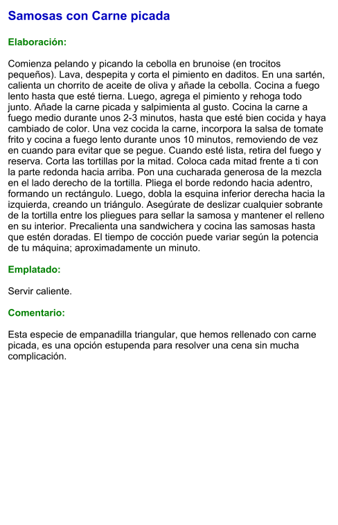 Samosas con Carne picada  Elaboración:  Comienza pelando y picando la cebolla en brunoise (en trocitos pequeños). Lava, despepita y corta el pimiento en daditos. En una sartén, calienta un chorrito de aceite de oliva y añade la cebolla. Cocina a fuego lento hasta que esté tierna. Luego, agrega el pimiento y rehoga todo junto. Añade la carne picada y salpimienta al gusto. Cocina la carne a fuego medio durante unos 2-3 minutos, hasta que esté bien cocida y haya cambiado de color. Una vez cocida la carne, incorpora la salsa de tomate frito y cocina a fuego lento durante unos 10 minutos, removiendo de vez en cuando para evitar que se pegue. Cuando esté lista, retira del fuego y reserva. Corta las tortillas por la mitad. Coloca cada mitad frente a ti con la parte redonda hacia arriba. Pon una cucharada generosa de la mezcla en el lado derecho de la tortilla. Pliega el borde redondo hacia adentro, formando un rectángulo. Luego, dobla la esquina inferior derecha hacia la izquierda, creando un triángulo. Asegúrate de deslizar cualquier sobrante de la tortilla entre los pliegues para sellar la samosa y mantener el relleno en su interior. Precalienta una sandwichera y cocina las samosas hasta que estén doradas. El tiempo de cocción puede variar según la potencia de tu máquina; aproximadamente un minuto.   Emplatado:  Servir caliente.  Comentario:  Esta especie de empanadilla triangular, que hemos rellenado con carne picada, es una opción estupenda para resolver una cena sin mucha complicación.