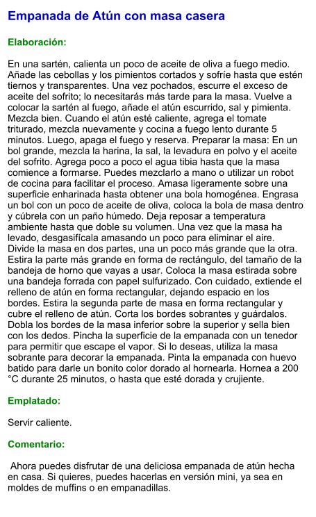 Empanada de Atún con masa casera  Elaboración:  En una sartén, calienta un poco de aceite de oliva a fuego medio. Añade las cebollas y los pimientos cortados y sofríe hasta que estén tiernos y transparentes. Una vez pochados, escurre el exceso de aceite del sofrito; lo necesitarás más tarde para la masa. Vuelve a colocar la sartén al fuego, añade el atún escurrido, sal y pimienta. Mezcla bien. Cuando el atún esté caliente, agrega el tomate triturado, mezcla nuevamente y cocina a fuego lento durante 5 minutos. Luego, apaga el fuego y reserva. Preparar la masa: En un bol grande, mezcla la harina, la sal, la levadura en polvo y el aceite del sofrito. Agrega poco a poco el agua tibia hasta que la masa comience a formarse. Puedes mezclarlo a mano o utilizar un robot de cocina para facilitar el proceso. Amasa ligeramente sobre una superficie enharinada hasta obtener una bola homogénea. Engrasa un bol con un poco de aceite de oliva, coloca la bola de masa dentro y cúbrela con un paño húmedo. Deja reposar a temperatura ambiente hasta que doble su volumen. Una vez que la masa ha levado, desgasifícala amasando un poco para eliminar el aire. Divide la masa en dos partes, una un poco más grande que la otra. Estira la parte más grande en forma de rectángulo, del tamaño de la bandeja de horno que vayas a usar. Coloca la masa estirada sobre una bandeja forrada con papel sulfurizado. Con cuidado, extiende el relleno de atún en forma rectangular, dejando espacio en los bordes. Estira la segunda parte de masa en forma rectangular y cubre el relleno de atún. Corta los bordes sobrantes y guárdalos. Dobla los bordes de la masa inferior sobre la superior y sella bien con los dedos. Pincha la superficie de la empanada con un tenedor para permitir que escape el vapor. Si lo deseas, utiliza la masa sobrante para decorar la empanada. Pinta la empanada con huevo batido para darle un bonito color dorado al hornearla. Hornea a 200 °C durante 25 minutos, o hasta que esté dorada y crujiente.    Emplatado:  Servir caliente.  Comentario:   Ahora puedes disfrutar de una deliciosa empanada de atún hecha en casa. Si quieres, puedes hacerlas en versión mini, ya sea en moldes de muffins o en empanadillas.