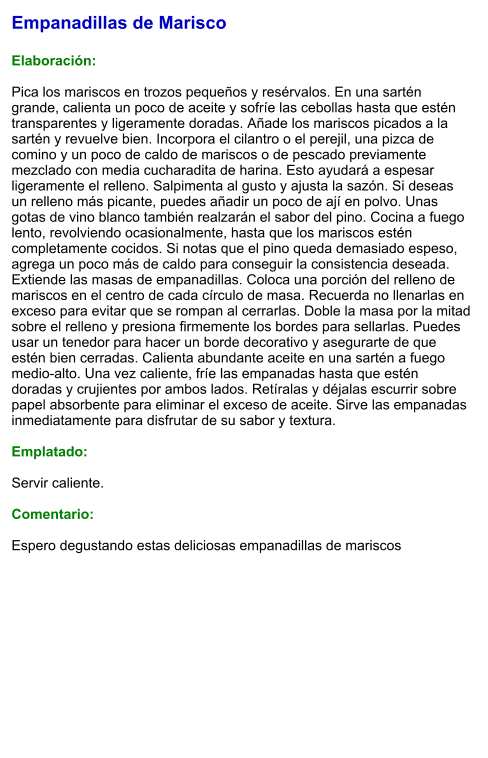 Empanadillas de Marisco  Elaboración:  Pica los mariscos en trozos pequeños y resérvalos. En una sartén grande, calienta un poco de aceite y sofríe las cebollas hasta que estén transparentes y ligeramente doradas. Añade los mariscos picados a la sartén y revuelve bien. Incorpora el cilantro o el perejil, una pizca de comino y un poco de caldo de mariscos o de pescado previamente mezclado con media cucharadita de harina. Esto ayudará a espesar ligeramente el relleno. Salpimenta al gusto y ajusta la sazón. Si deseas un relleno más picante, puedes añadir un poco de ají en polvo. Unas gotas de vino blanco también realzarán el sabor del pino. Cocina a fuego lento, revolviendo ocasionalmente, hasta que los mariscos estén completamente cocidos. Si notas que el pino queda demasiado espeso, agrega un poco más de caldo para conseguir la consistencia deseada. Extiende las masas de empanadillas. Coloca una porción del relleno de mariscos en el centro de cada círculo de masa. Recuerda no llenarlas en exceso para evitar que se rompan al cerrarlas. Doble la masa por la mitad sobre el relleno y presiona firmemente los bordes para sellarlas. Puedes usar un tenedor para hacer un borde decorativo y asegurarte de que estén bien cerradas. Calienta abundante aceite en una sartén a fuego medio-alto. Una vez caliente, fríe las empanadas hasta que estén doradas y crujientes por ambos lados. Retíralas y déjalas escurrir sobre papel absorbente para eliminar el exceso de aceite. Sirve las empanadas inmediatamente para disfrutar de su sabor y textura.   Emplatado:  Servir caliente.  Comentario:  Espero degustando estas deliciosas empanadillas de mariscos