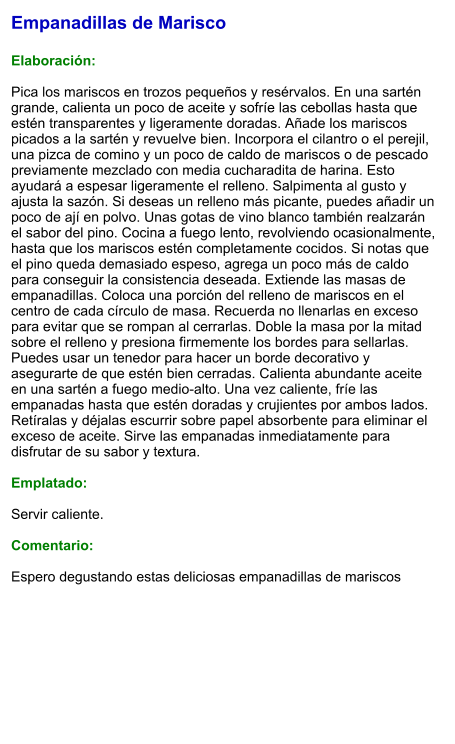 Empanadillas de Marisco  Elaboración:  Pica los mariscos en trozos pequeños y resérvalos. En una sartén grande, calienta un poco de aceite y sofríe las cebollas hasta que estén transparentes y ligeramente doradas. Añade los mariscos picados a la sartén y revuelve bien. Incorpora el cilantro o el perejil, una pizca de comino y un poco de caldo de mariscos o de pescado previamente mezclado con media cucharadita de harina. Esto ayudará a espesar ligeramente el relleno. Salpimenta al gusto y ajusta la sazón. Si deseas un relleno más picante, puedes añadir un poco de ají en polvo. Unas gotas de vino blanco también realzarán el sabor del pino. Cocina a fuego lento, revolviendo ocasionalmente, hasta que los mariscos estén completamente cocidos. Si notas que el pino queda demasiado espeso, agrega un poco más de caldo para conseguir la consistencia deseada. Extiende las masas de empanadillas. Coloca una porción del relleno de mariscos en el centro de cada círculo de masa. Recuerda no llenarlas en exceso para evitar que se rompan al cerrarlas. Doble la masa por la mitad sobre el relleno y presiona firmemente los bordes para sellarlas. Puedes usar un tenedor para hacer un borde decorativo y asegurarte de que estén bien cerradas. Calienta abundante aceite en una sartén a fuego medio-alto. Una vez caliente, fríe las empanadas hasta que estén doradas y crujientes por ambos lados. Retíralas y déjalas escurrir sobre papel absorbente para eliminar el exceso de aceite. Sirve las empanadas inmediatamente para disfrutar de su sabor y textura.   Emplatado:  Servir caliente.  Comentario:  Espero degustando estas deliciosas empanadillas de mariscos