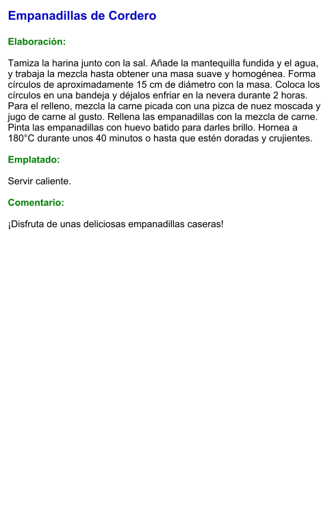 Empanadillas de Cordero  Elaboración:  Tamiza la harina junto con la sal. Añade la mantequilla fundida y el agua, y trabaja la mezcla hasta obtener una masa suave y homogénea. Forma círculos de aproximadamente 15 cm de diámetro con la masa. Coloca los círculos en una bandeja y déjalos enfriar en la nevera durante 2 horas. Para el relleno, mezcla la carne picada con una pizca de nuez moscada y jugo de carne al gusto. Rellena las empanadillas con la mezcla de carne.  Pinta las empanadillas con huevo batido para darles brillo. Hornea a 180°C durante unos 40 minutos o hasta que estén doradas y crujientes.   Emplatado:  Servir caliente.  Comentario:  ¡Disfruta de unas deliciosas empanadillas caseras!