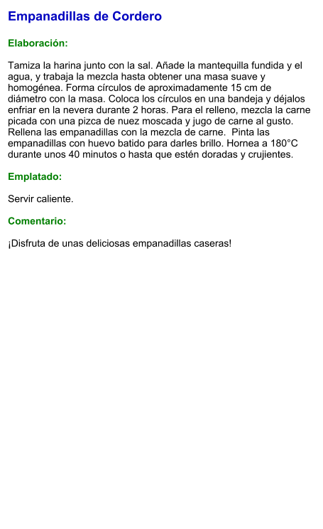 Empanadillas de Cordero  Elaboración:  Tamiza la harina junto con la sal. Añade la mantequilla fundida y el agua, y trabaja la mezcla hasta obtener una masa suave y homogénea. Forma círculos de aproximadamente 15 cm de diámetro con la masa. Coloca los círculos en una bandeja y déjalos enfriar en la nevera durante 2 horas. Para el relleno, mezcla la carne picada con una pizca de nuez moscada y jugo de carne al gusto. Rellena las empanadillas con la mezcla de carne.  Pinta las empanadillas con huevo batido para darles brillo. Hornea a 180°C durante unos 40 minutos o hasta que estén doradas y crujientes.   Emplatado:  Servir caliente.  Comentario:  ¡Disfruta de unas deliciosas empanadillas caseras!