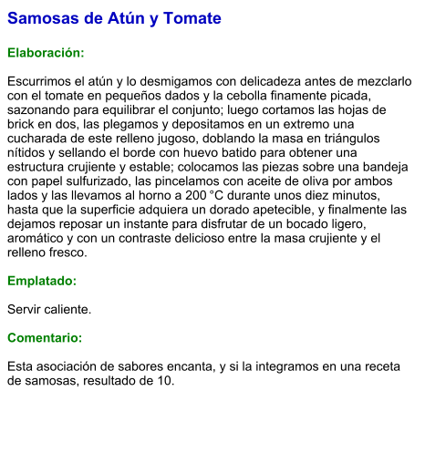 Samosas de Atún y Tomate  Elaboración:  Escurrimos el atún y lo desmigamos con delicadeza antes de mezclarlo con el tomate en pequeños dados y la cebolla finamente picada, sazonando para equilibrar el conjunto; luego cortamos las hojas de brick en dos, las plegamos y depositamos en un extremo una cucharada de este relleno jugoso, doblando la masa en triángulos nítidos y sellando el borde con huevo batido para obtener una estructura crujiente y estable; colocamos las piezas sobre una bandeja con papel sulfurizado, las pincelamos con aceite de oliva por ambos lados y las llevamos al horno a 200 °C durante unos diez minutos, hasta que la superficie adquiera un dorado apetecible, y finalmente las dejamos reposar un instante para disfrutar de un bocado ligero, aromático y con un contraste delicioso entre la masa crujiente y el relleno fresco.   Emplatado:  Servir caliente.  Comentario:  Esta asociación de sabores encanta, y si la integramos en una receta de samosas, resultado de 10.