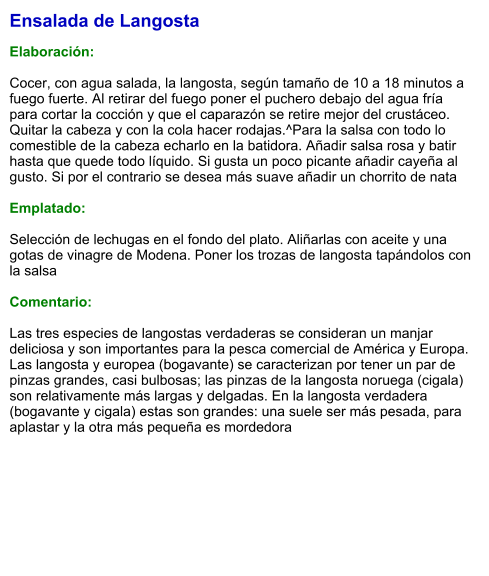 Ensalada de Langosta  Elaboración:  Cocer, con agua salada, la langosta, según tamaño de 10 a 18 minutos a fuego fuerte. Al retirar del fuego poner el puchero debajo del agua fría para cortar la cocción y que el caparazón se retire mejor del crustáceo. Quitar la cabeza y con la cola hacer rodajas.^Para la salsa con todo lo comestible de la cabeza echarlo en la batidora. Añadir salsa rosa y batir hasta que quede todo líquido. Si gusta un poco picante añadir cayeña al gusto. Si por el contrario se desea más suave añadir un chorrito de nata  Emplatado:  Selección de lechugas en el fondo del plato. Aliñarlas con aceite y una gotas de vinagre de Modena. Poner los trozas de langosta tapándolos con la salsa  Comentario:  Las tres especies de langostas verdaderas se consideran un manjar deliciosa y son importantes para la pesca comercial de América y Europa. Las langosta y europea (bogavante) se caracterizan por tener un par de pinzas grandes, casi bulbosas; las pinzas de la langosta noruega (cigala) son relativamente más largas y delgadas. En la langosta verdadera (bogavante y cigala) estas son grandes: una suele ser más pesada, para aplastar y la otra más pequeña es mordedora