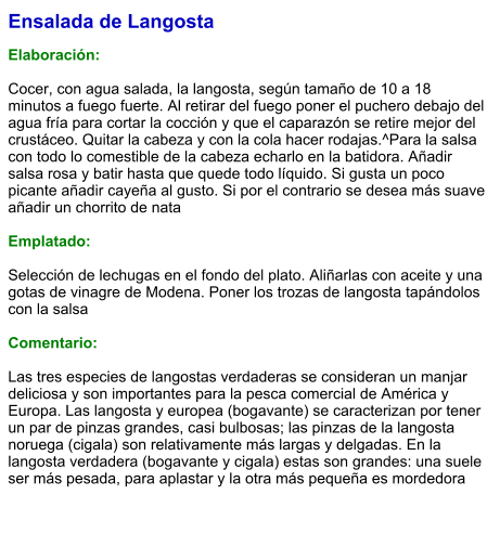Ensalada de Langosta  Elaboración:  Cocer, con agua salada, la langosta, según tamaño de 10 a 18 minutos a fuego fuerte. Al retirar del fuego poner el puchero debajo del agua fría para cortar la cocción y que el caparazón se retire mejor del crustáceo. Quitar la cabeza y con la cola hacer rodajas.^Para la salsa con todo lo comestible de la cabeza echarlo en la batidora. Añadir salsa rosa y batir hasta que quede todo líquido. Si gusta un poco picante añadir cayeña al gusto. Si por el contrario se desea más suave añadir un chorrito de nata  Emplatado:  Selección de lechugas en el fondo del plato. Aliñarlas con aceite y una gotas de vinagre de Modena. Poner los trozas de langosta tapándolos con la salsa  Comentario:  Las tres especies de langostas verdaderas se consideran un manjar deliciosa y son importantes para la pesca comercial de América y Europa. Las langosta y europea (bogavante) se caracterizan por tener un par de pinzas grandes, casi bulbosas; las pinzas de la langosta noruega (cigala) son relativamente más largas y delgadas. En la langosta verdadera (bogavante y cigala) estas son grandes: una suele ser más pesada, para aplastar y la otra más pequeña es mordedora