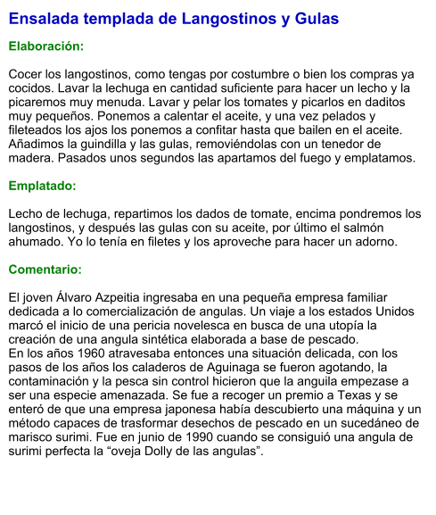 Ensalada templada de Langostinos y Gulas  Elaboración:  Cocer los langostinos, como tengas por costumbre o bien los compras ya cocidos. Lavar la lechuga en cantidad suficiente para hacer un lecho y la picaremos muy menuda. Lavar y pelar los tomates y picarlos en daditos muy pequeños. Ponemos a calentar el aceite, y una vez pelados y fileteados los ajos los ponemos a confitar hasta que bailen en el aceite. Añadimos la guindilla y las gulas, removiéndolas con un tenedor de madera. Pasados unos segundos las apartamos del fuego y emplatamos.  Emplatado:  Lecho de lechuga, repartimos los dados de tomate, encima pondremos los langostinos, y después las gulas con su aceite, por último el salmón ahumado. Yo lo tenía en filetes y los aproveche para hacer un adorno.  Comentario:  El joven Álvaro Azpeitia ingresaba en una pequeña empresa familiar dedicada a lo comercialización de angulas. Un viaje a los estados Unidos marcó el inicio de una pericia novelesca en busca de una utopía la creación de una angula sintética elaborada a base de pescado. En los años 1960 atravesaba entonces una situación delicada, con los pasos de los años los caladeros de Aguinaga se fueron agotando, la contaminación y la pesca sin control hicieron que la anguila empezase a ser una especie amenazada. Se fue a recoger un premio a Texas y se enteró de que una empresa japonesa había descubierto una máquina y un método capaces de trasformar desechos de pescado en un sucedáneo de marisco surimi. Fue en junio de 1990 cuando se consiguió una angula de surimi perfecta la “oveja Dolly de las angulas”.