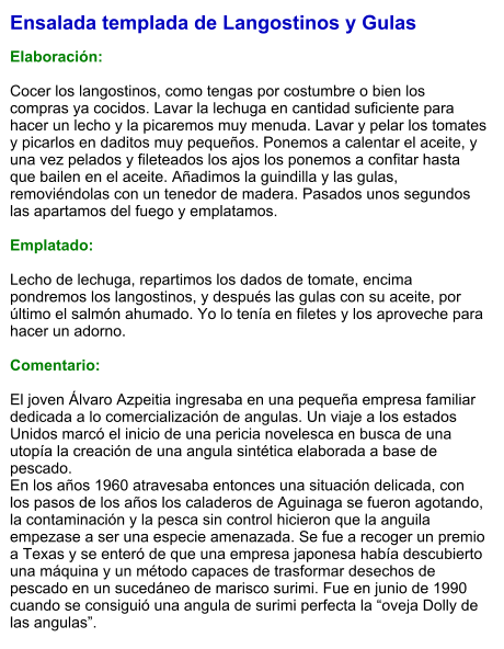 Ensalada templada de Langostinos y Gulas  Elaboración:  Cocer los langostinos, como tengas por costumbre o bien los compras ya cocidos. Lavar la lechuga en cantidad suficiente para hacer un lecho y la picaremos muy menuda. Lavar y pelar los tomates y picarlos en daditos muy pequeños. Ponemos a calentar el aceite, y una vez pelados y fileteados los ajos los ponemos a confitar hasta que bailen en el aceite. Añadimos la guindilla y las gulas, removiéndolas con un tenedor de madera. Pasados unos segundos las apartamos del fuego y emplatamos.  Emplatado:  Lecho de lechuga, repartimos los dados de tomate, encima pondremos los langostinos, y después las gulas con su aceite, por último el salmón ahumado. Yo lo tenía en filetes y los aproveche para hacer un adorno.  Comentario:  El joven Álvaro Azpeitia ingresaba en una pequeña empresa familiar dedicada a lo comercialización de angulas. Un viaje a los estados Unidos marcó el inicio de una pericia novelesca en busca de una utopía la creación de una angula sintética elaborada a base de pescado. En los años 1960 atravesaba entonces una situación delicada, con los pasos de los años los caladeros de Aguinaga se fueron agotando, la contaminación y la pesca sin control hicieron que la anguila empezase a ser una especie amenazada. Se fue a recoger un premio a Texas y se enteró de que una empresa japonesa había descubierto una máquina y un método capaces de trasformar desechos de pescado en un sucedáneo de marisco surimi. Fue en junio de 1990 cuando se consiguió una angula de surimi perfecta la “oveja Dolly de las angulas”.